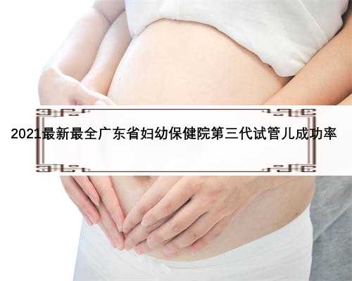 2021最新最全广东省妇幼保健院第三代试管儿成功率 