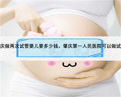 肇庆做两次试管婴儿要多少钱，肇庆第一人民医院可以做试管